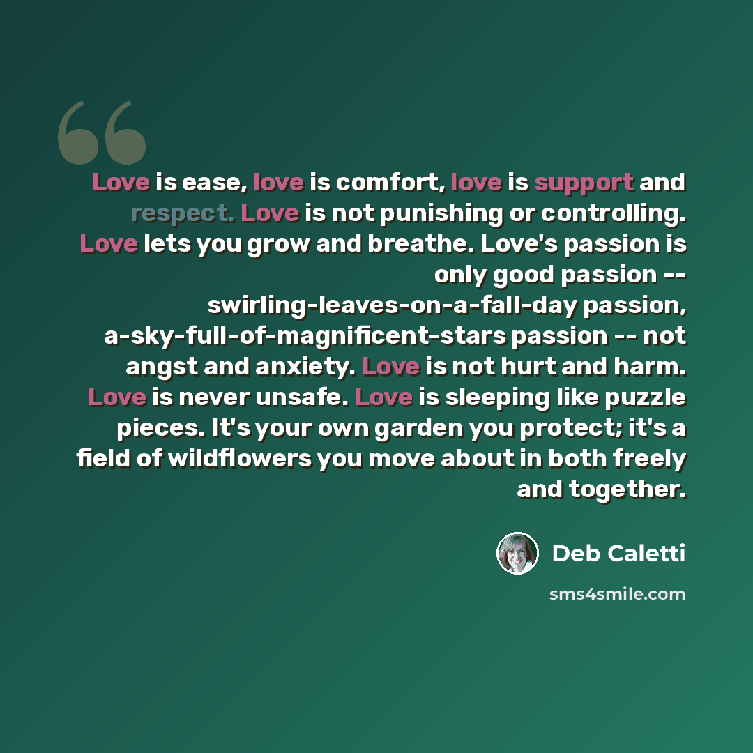 “Love is ease, love is comfort, love is support and respect. Love is not punishing or controlling. Love lets you grow and breathe. Love's passion is only good passion -- swirling-leaves-on-a-fall-day passion, a-sky-full-of-magnificent-stars passion -- not angst and anxiety. Love is not hurt and…” quote by Deb Caletti