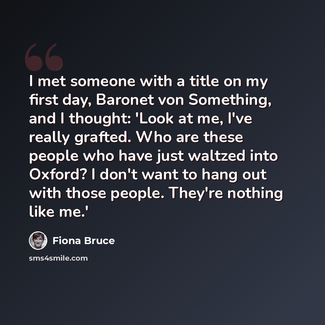 “I met someone with a title on my first day, Baronet von Something, and I thought: 'Look at me, I've really grafted. Who are these people who have just waltzed into Oxford? I don't want to hang out with those people. They're nothing like me.'” quote by Fiona Bruce
