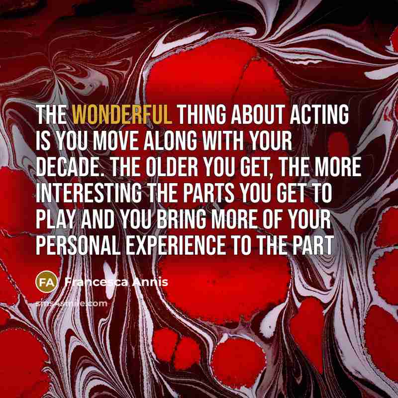 “The wonderful thing about acting is you move along with your decade. The older you get, the more interesting the parts you get to play and you bring more of your personal experience to the part” quote by Francesca Annis