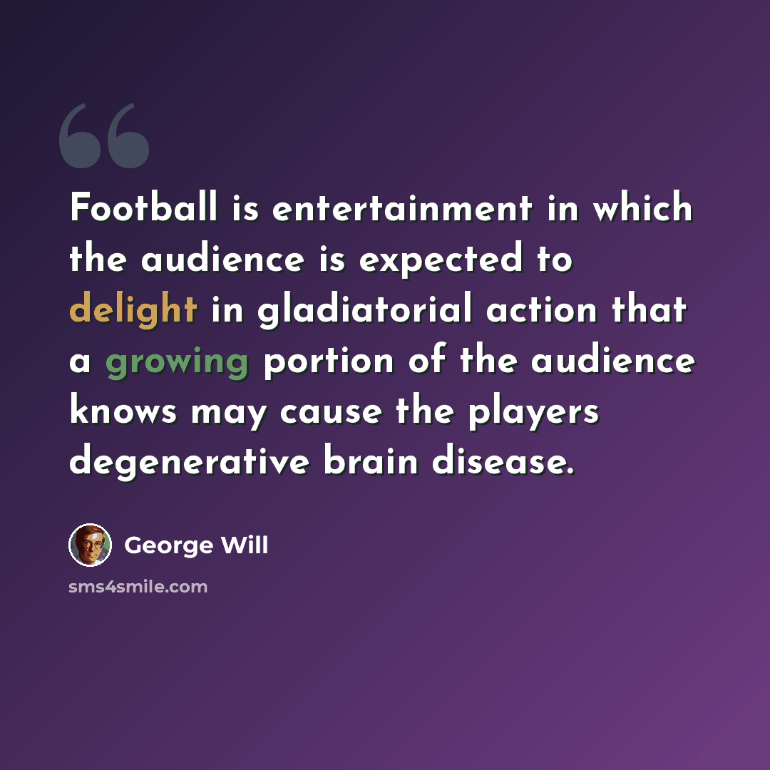 “Football is entertainment in which the audience is expected to delight in gladiatorial action that a growing portion of the audience knows may cause the players degenerative brain disease.” quote by George Will