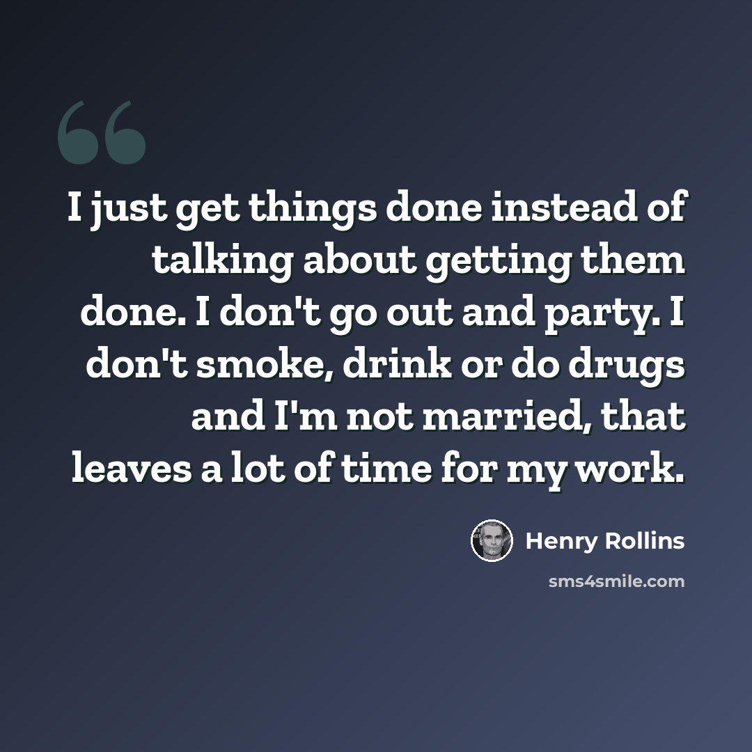 “I just get things done instead of talking about getting them done. I don't go out and party. I don't smoke, drink or do drugs and I'm not married, that leaves a lot of time for my work.” quote by Henry Rollins