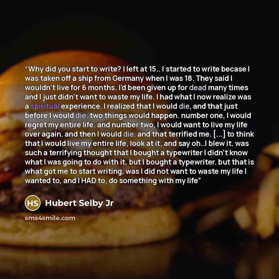“Why did you start to write? I left at 15.. I started to write becase I was taken off a ship from Germany when I was 18. They said I wouldn't live for 6 months. I'd been given up for dead many times and I just didn't want to waste my life. I had what I now realize was a spiritual experience. I…” quote by Hubert Selby Jr