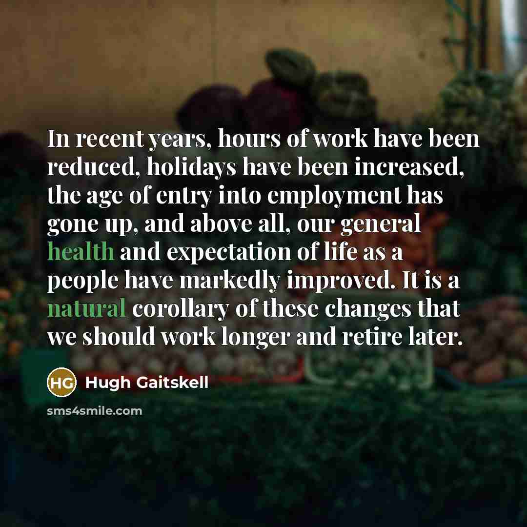 “In recent years, hours of work have been reduced, holidays have been increased, the age of entry into employment has gone up, and above all, our general health and expectation of life as a people have markedly improved. It is a natural corollary of these changes that we should work longer and…” quote by Hugh Gaitskell