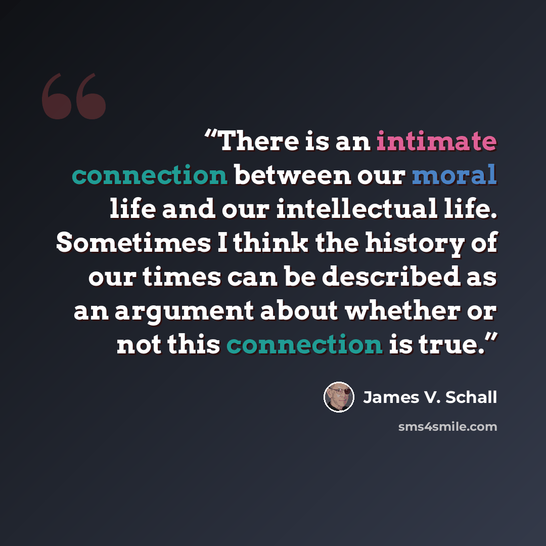 “There is an intimate connection between our moral life and our intellectual life. Sometimes I think the history of our times can be described as an argument about whether or not this connection is true.” quote by James V. Schall
