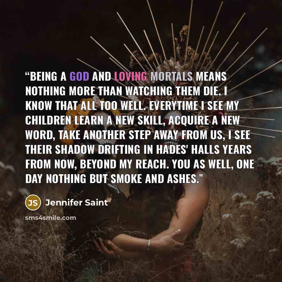 “Being a god and loving mortals means nothing more than watching them die. I know that all too well. Everytime I see my children learn a new skill, acquire a new word, take another step away from us, I see their shadow drifting in Hades' halls years from now, beyond my reach. You as well, one day…” quote by Jennifer Saint