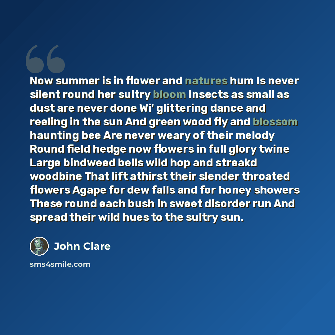 “Now summer is in flower and natures hum Is never silent round her sultry bloom Insects as small as dust are never done Wi' glittering dance and reeling in the sun And green wood fly and blossom haunting bee Are never weary of their melody Round field hedge now flowers in full glory twine Large…” quote by John Clare