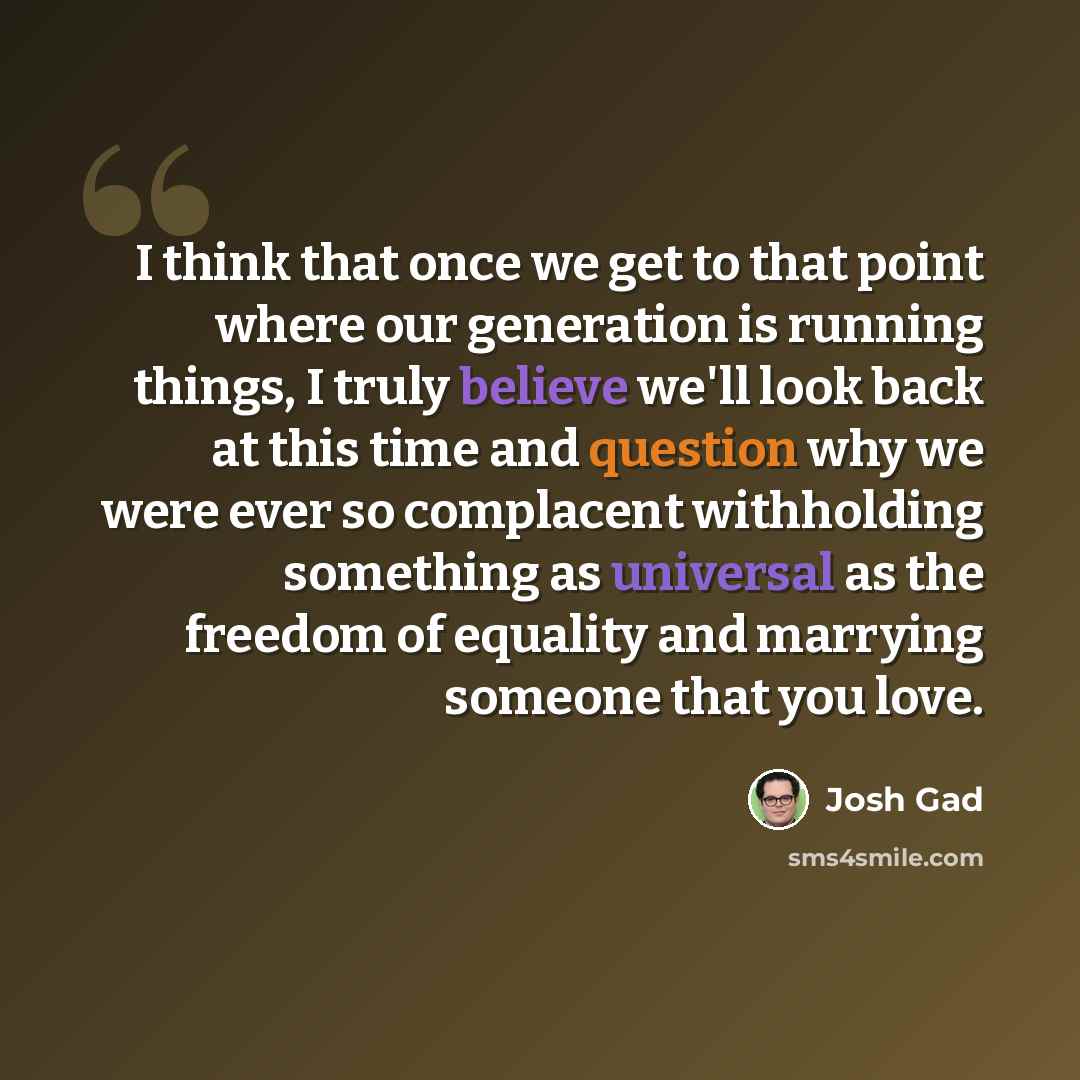 “I think that once we get to that point where our generation is running things, I truly believe we'll look back at this time and question why we were ever so complacent withholding something as universal as the freedom of equality and marrying someone that you love.” quote by Josh Gad