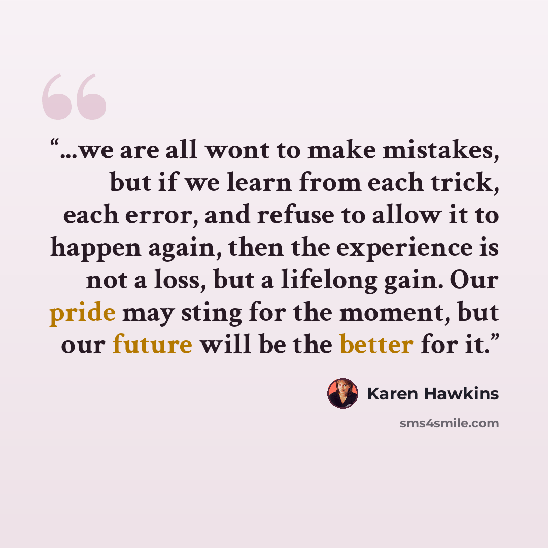 “...we are all wont to make mistakes, but if we learn from each trick, each error, and refuse to allow it to happen again, then the experience is not a loss, but a lifelong gain. Our pride may sting for the moment, but our future will be the better for it.” quote by Karen Hawkins