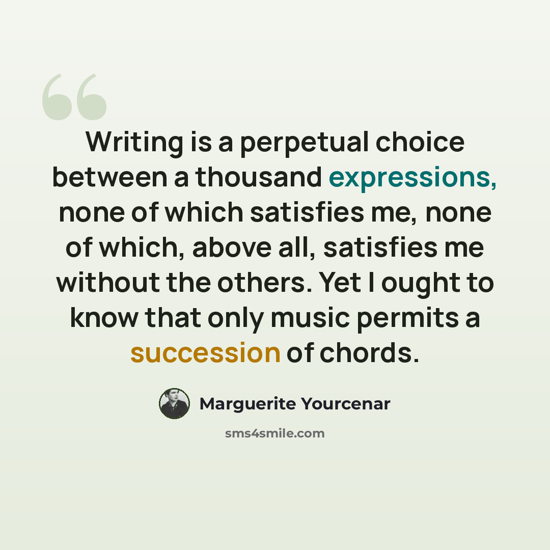 “Writing is a perpetual choice between a thousand expressions, none of which satisfies me, none of which, above all, satisfies me without the others. Yet I ought to know that only music permits a succession of chords.” quote by Marguerite Yourcenar