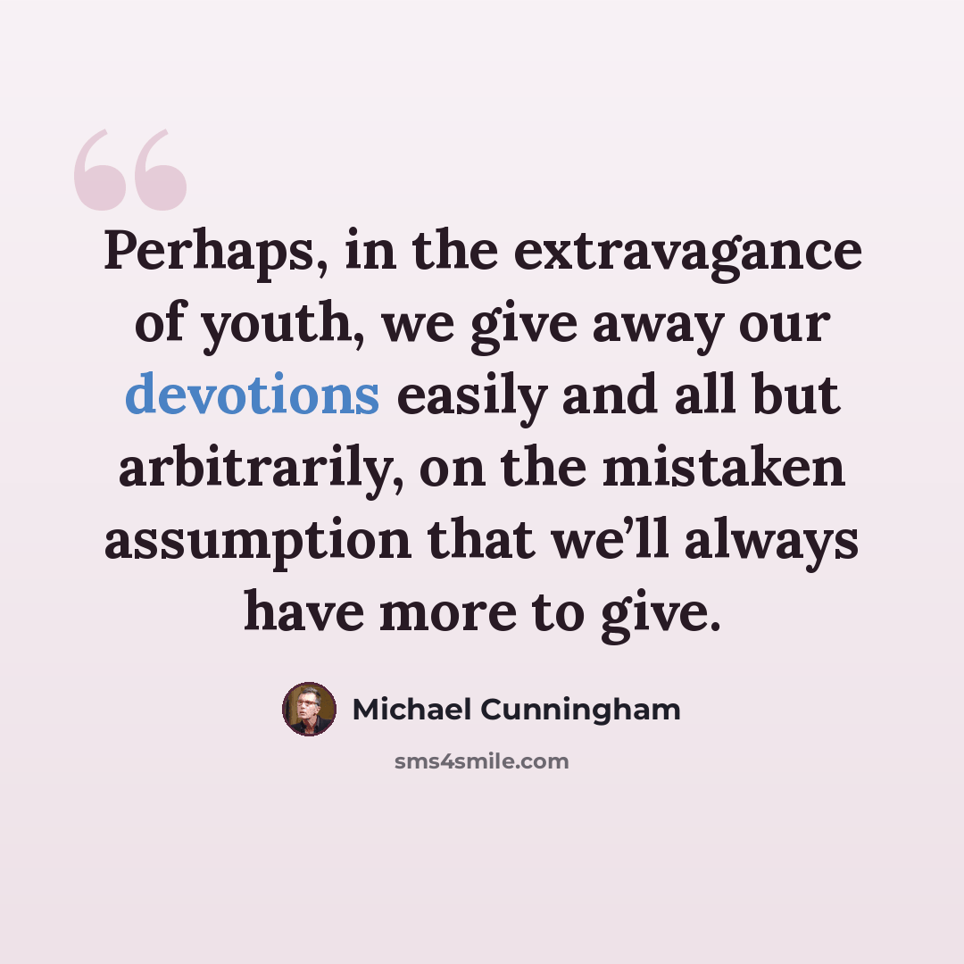 “Perhaps, in the extravagance of youth, we give away our devotions easily and all but arbitrarily, on the mistaken assumption that we’ll always have more to give.” quote by Michael Cunningham