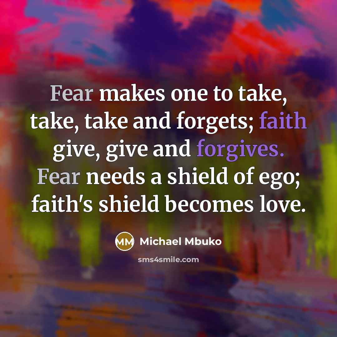 “Fear makes one to take, take, take and forgets; faith give, give and forgives. Fear needs a shield of ego; faith's shield becomes love.” quote by Michael Mbuko