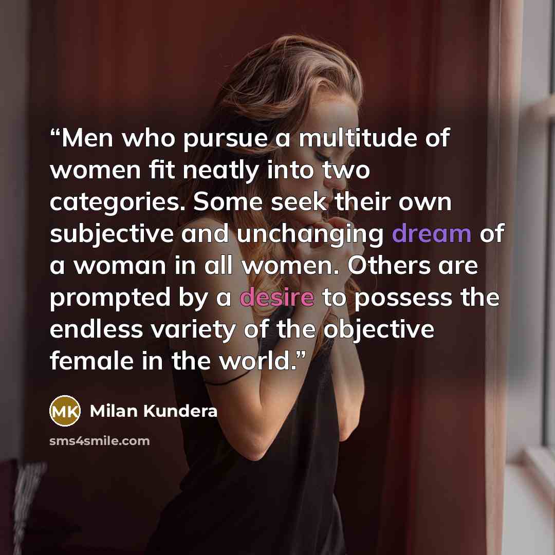 “Men who pursue a multitude of women fit neatly into two categories. Some seek their own subjective and unchanging dream of a woman in all women. Others are prompted by a desire to possess the endless variety of the objective female in the world.” quote by Milan Kundera