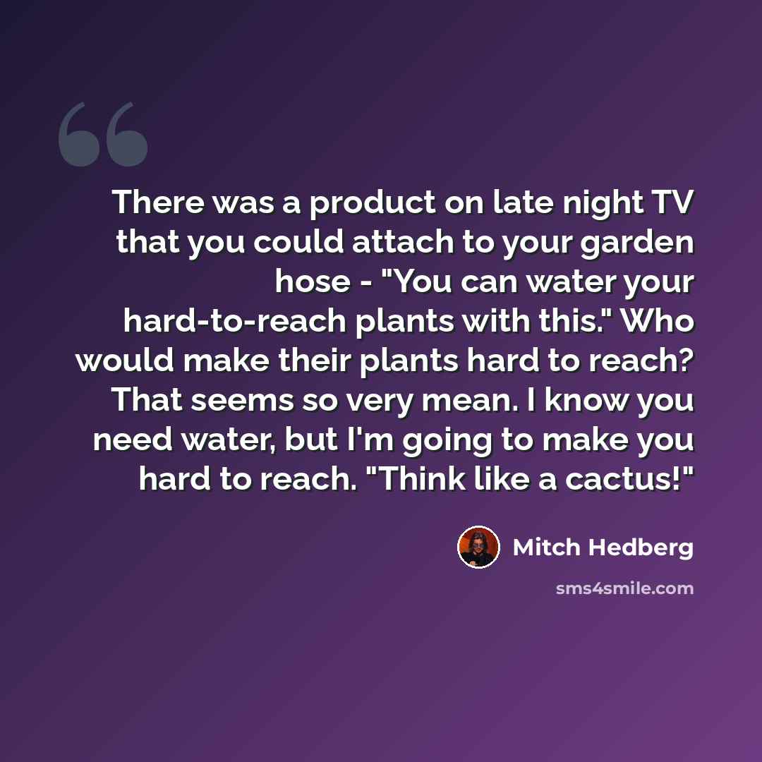 “There was a product on late night TV that you could attach to your garden hose - "You can water your hard-to-reach plants with this." Who would make their plants hard to reach? That seems so very mean. I know you need water, but I'm going to make you hard to reach. "Think like a cactus!"” quote by Mitch Hedberg