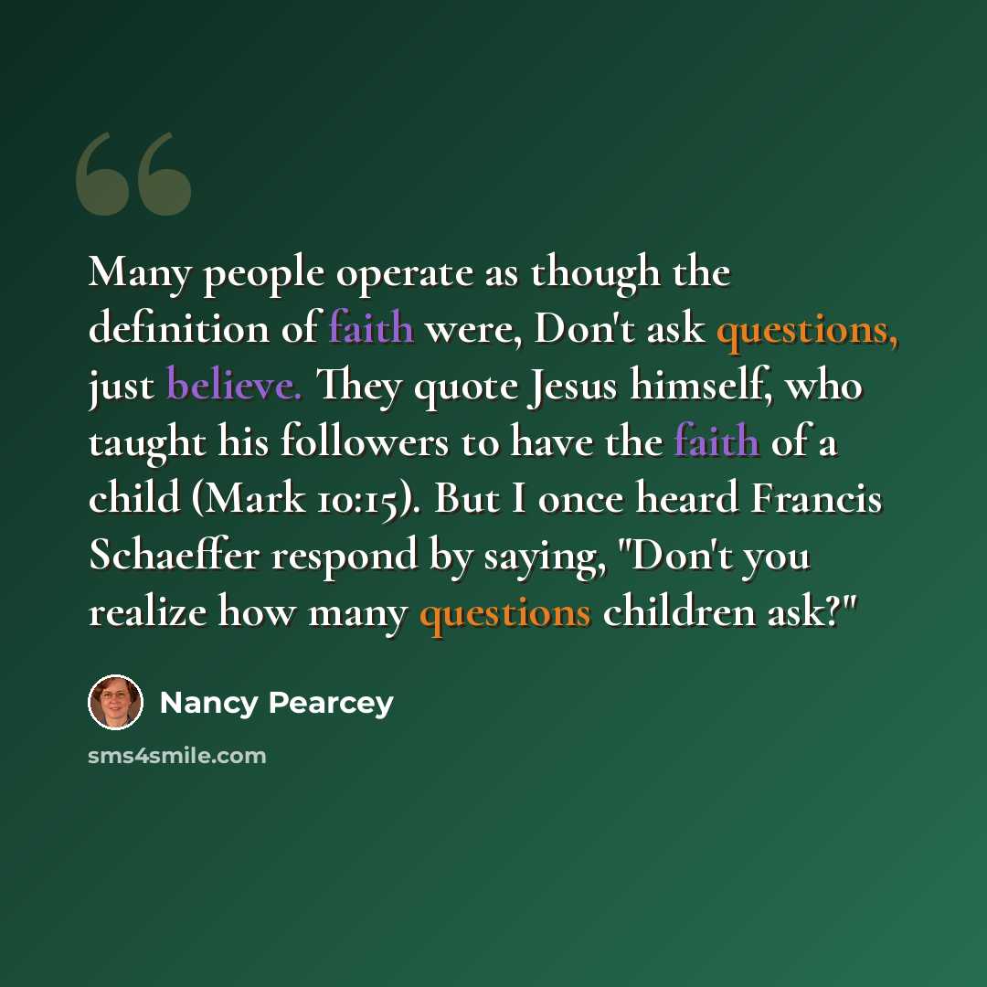 “Many people operate as though the definition of faith were, Don't ask questions, just believe. They quote Jesus himself, who taught his followers to have the faith of a child (Mark 10:15). But I once heard Francis Schaeffer respond by saying, "Don't you realize how many questions children ask?"” quote by Nancy Pearcey