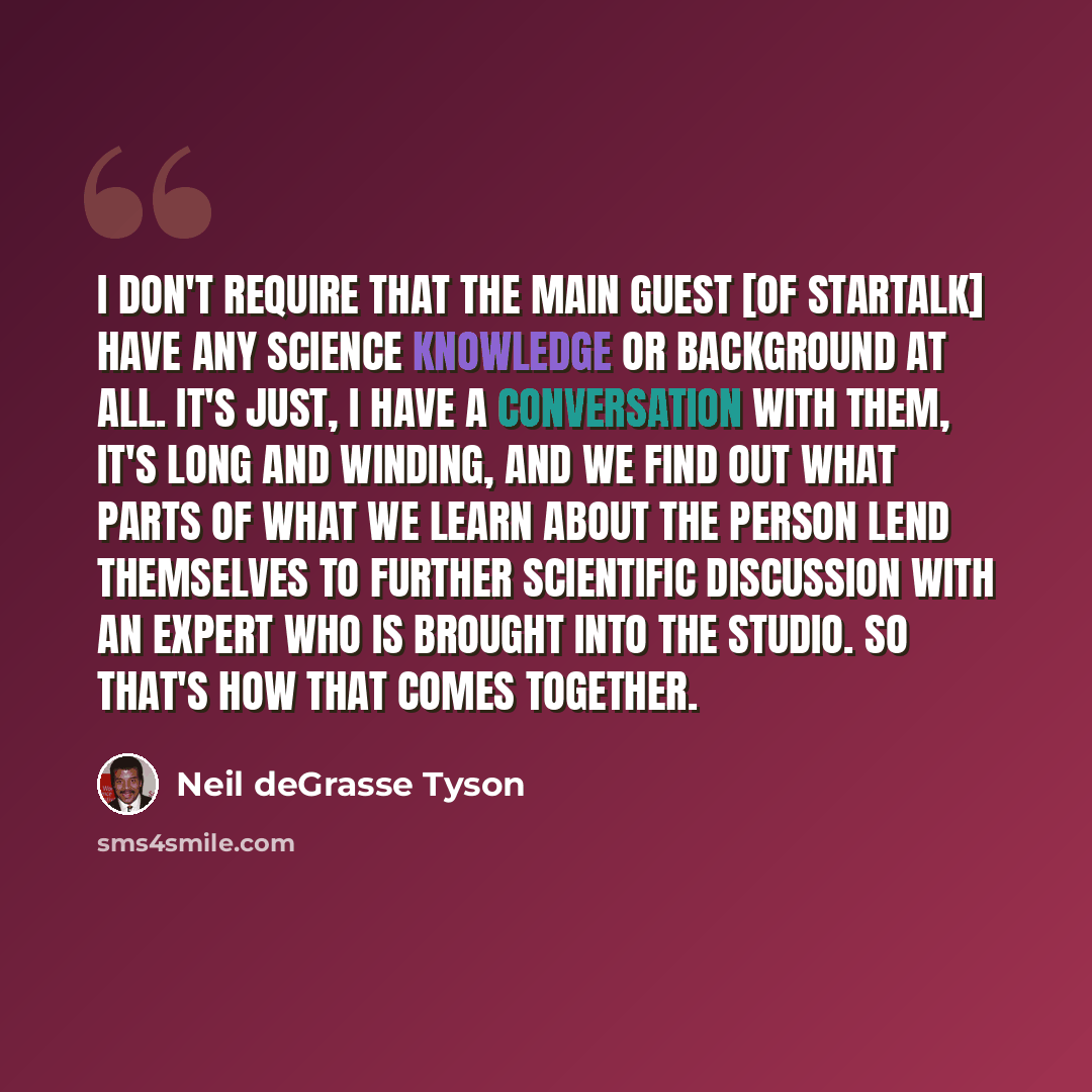 “I don't require that the main guest [of StarTalk] have any science knowledge or background at all. It's just, I have a conversation with them, it's long and winding, and we find out what parts of what we learn about the person lend themselves to further scientific discussion with an expert who is…” quote by Neil deGrasse Tyson
