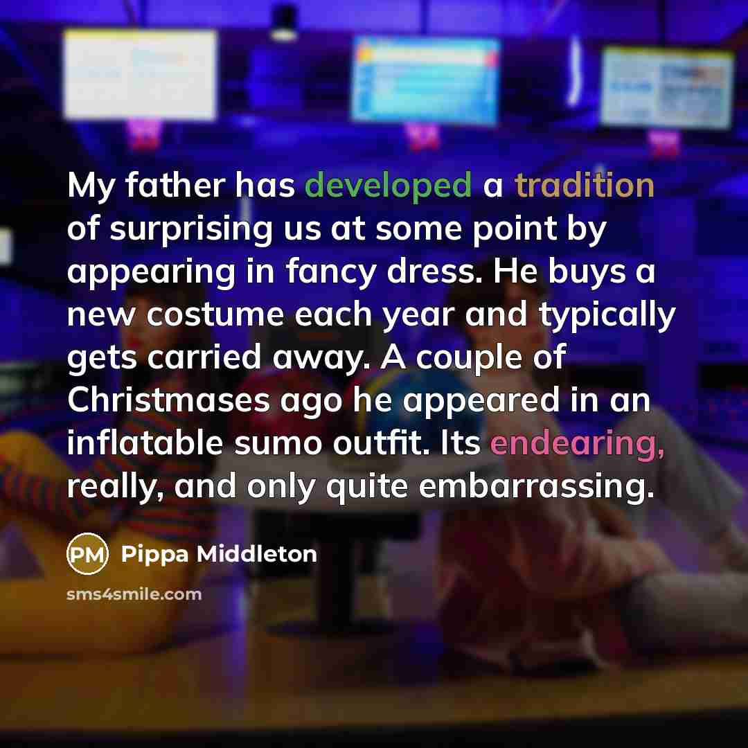 “My father has developed a tradition of surprising us at some point by appearing in fancy dress. He buys a new costume each year and typically gets carried away. A couple of Christmases ago he appeared in an inflatable sumo outfit. Its endearing, really, and only quite embarrassing.” quote by Pippa Middleton