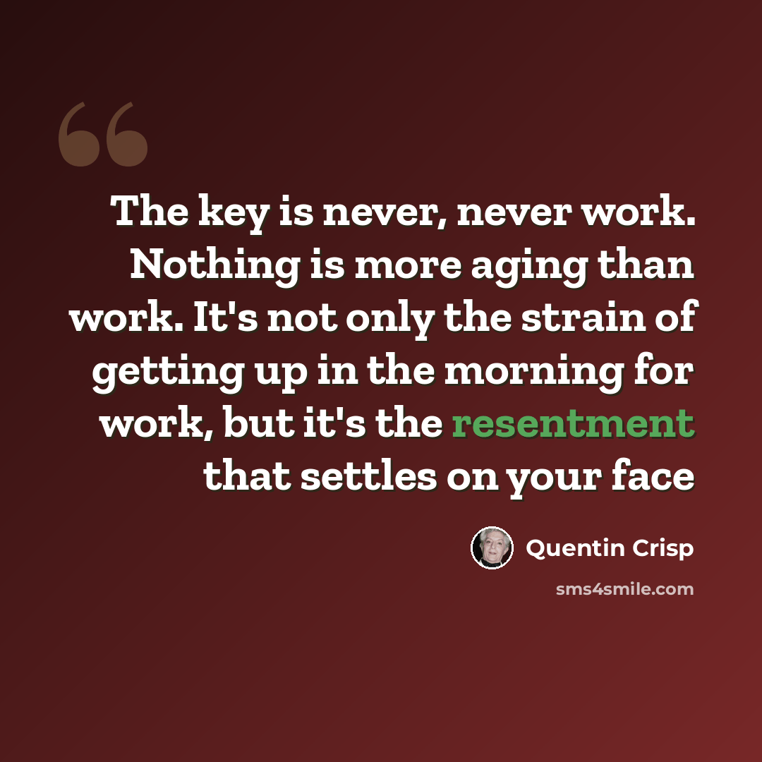 “The key is never, never work. Nothing is more aging than work. It's not only the strain of getting up in the morning for work, but it's the resentment that settles on your face” quote by Quentin Crisp