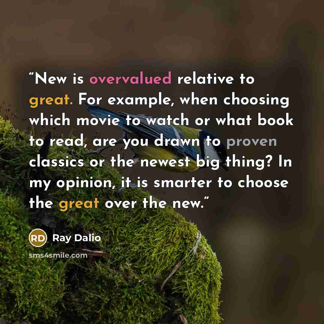 “New is overvalued relative to great. For example, when choosing which movie to watch or what book to read, are you drawn to proven classics or the newest big thing? In my opinion, it is smarter to choose the great over the new.” quote by Ray Dalio