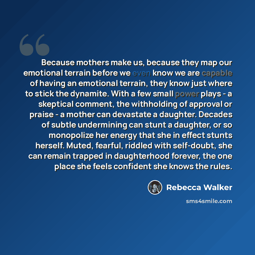 “Because mothers make us, because they map our emotional terrain before we even know we are capable of having an emotional terrain, they know just where to stick the dynamite. With a few small power plays - a skeptical comment, the withholding of approval or praise - a mother can devastate a…” quote by Rebecca Walker