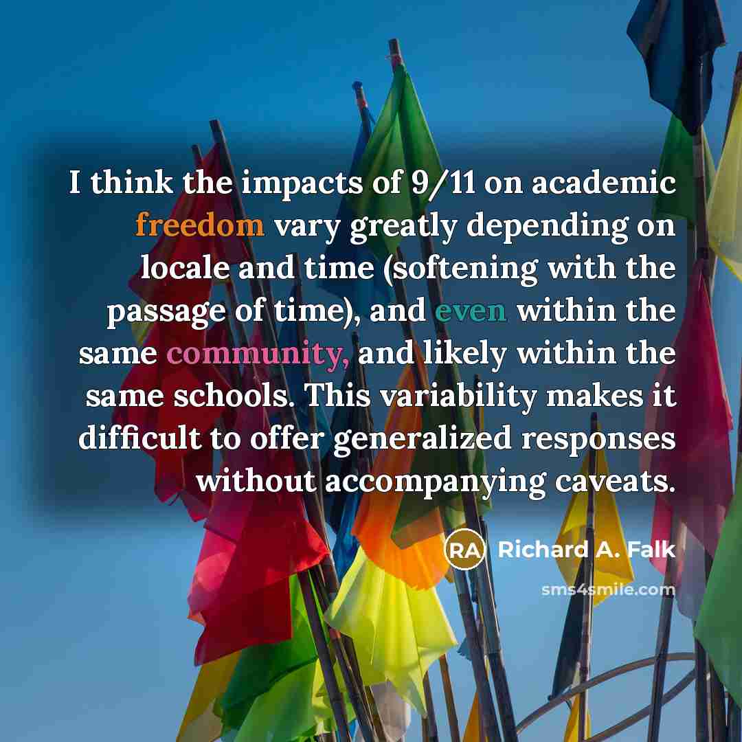 “I think the impacts of 9/11 on academic freedom vary greatly depending on locale and time (softening with the passage of time), and even within the same community, and likely within the same schools. This variability makes it difficult to offer generalized responses without accompanying caveats.” quote by Richard A. Falk