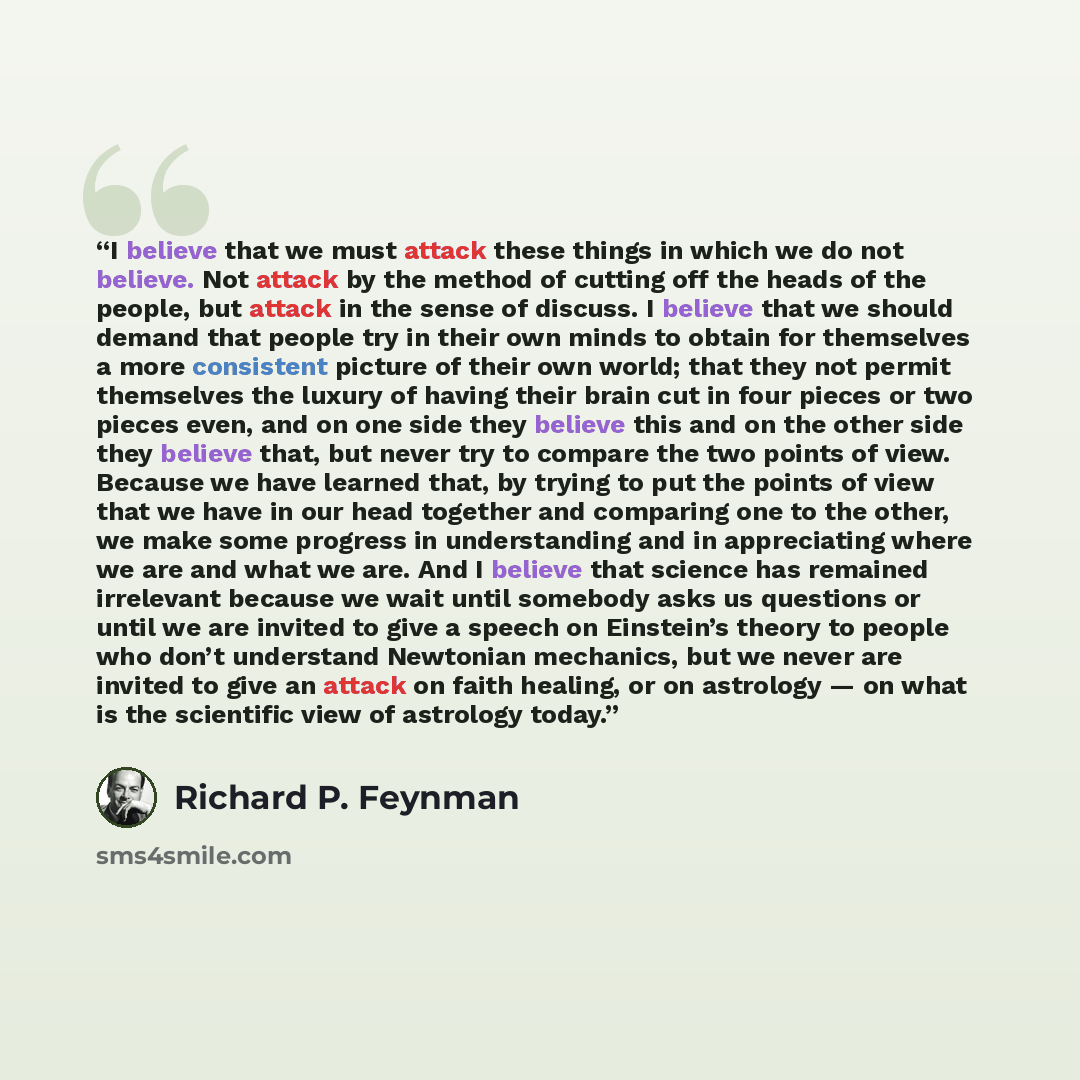 “I believe that we must attack these things in which we do not believe. Not attack by the method of cutting off the heads of the people, but attack in the sense of discuss. I believe that we should demand that people try in their own minds to obtain for themselves a more consistent picture of their…” quote by Richard P. Feynman