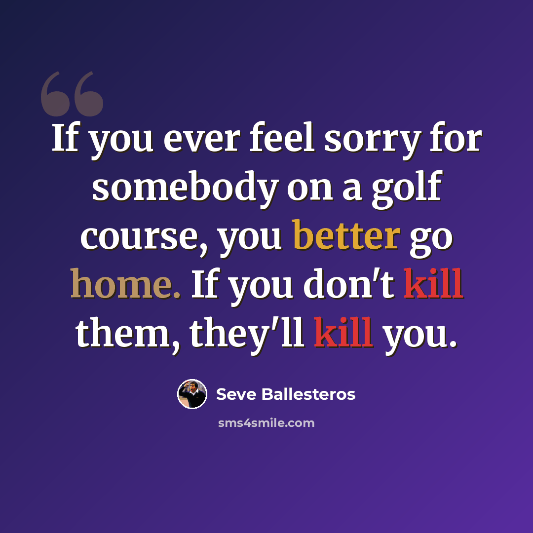 “If you ever feel sorry for somebody on a golf course, you better go home. If you don't kill them, they'll kill you.” quote by Seve Ballesteros