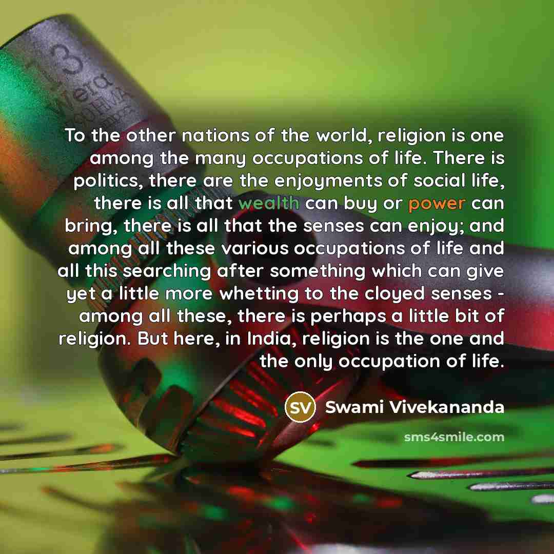 “To the other nations of the world, religion is one among the many occupations of life. There is politics, there are the enjoyments of social life, there is all that wealth can buy or power can bring, there is all that the senses can enjoy; and among all these various occupations of life and all…” quote by Swami Vivekananda