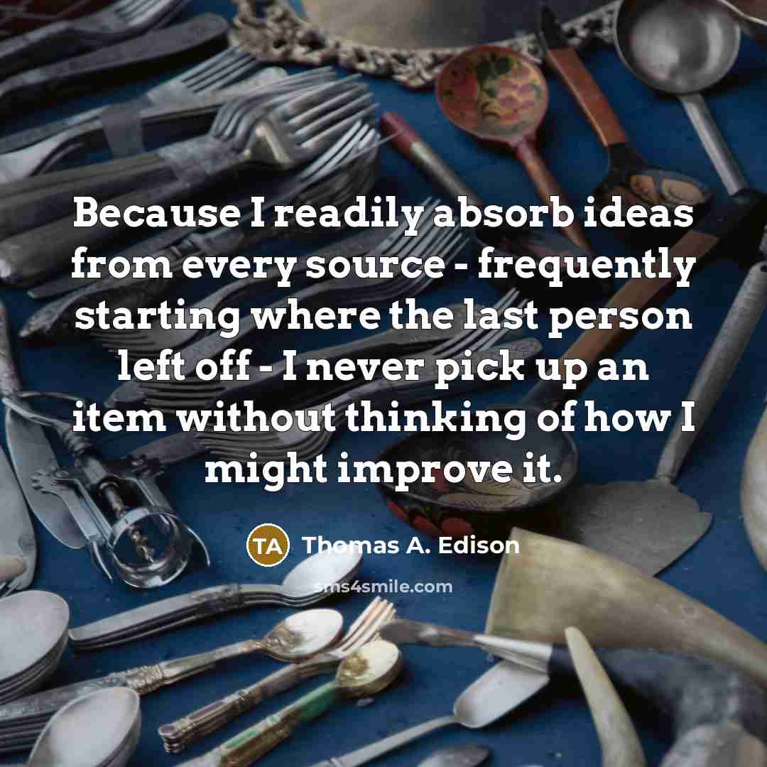 “Because I readily absorb ideas from every source - frequently starting where the last person left off - I never pick up an item without thinking of how I might improve it.” quote by Thomas A. Edison