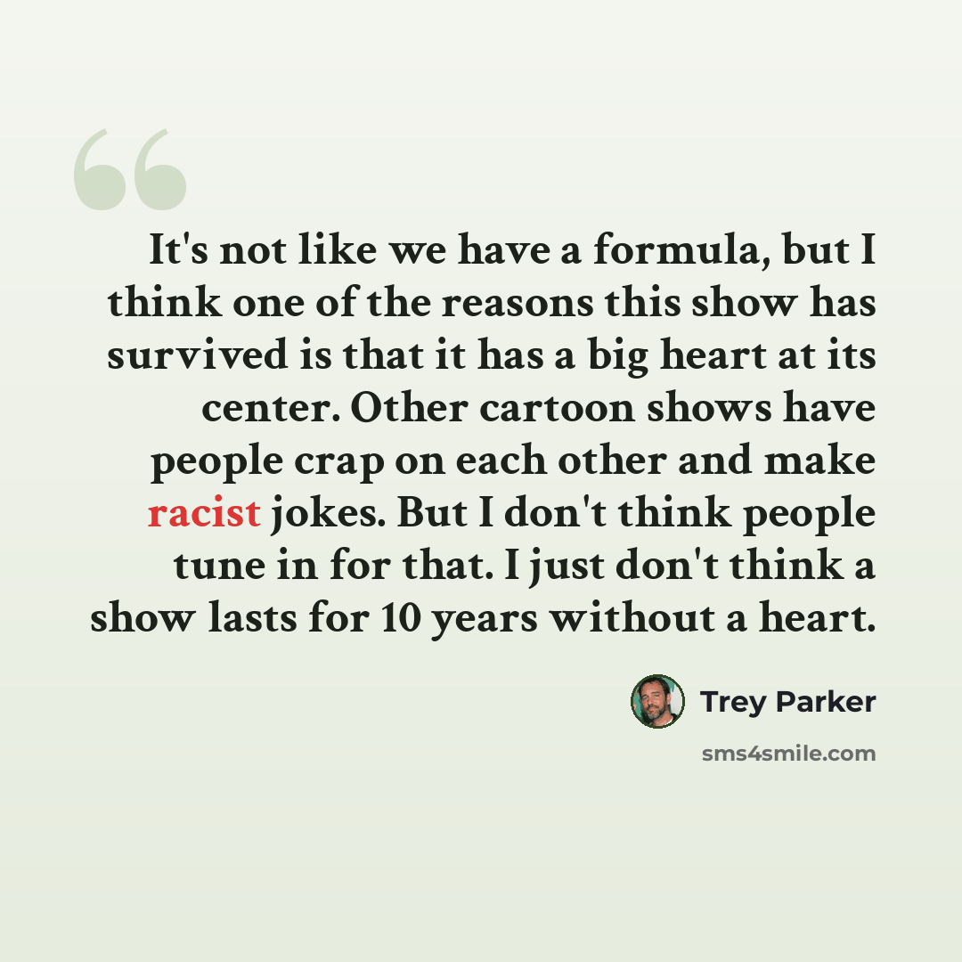 “It's not like we have a formula, but I think one of the reasons this show has survived is that it has a big heart at its center. Other cartoon shows have people crap on each other and make racist jokes. But I don't think people tune in for that. I just don't think a show lasts for 10 years without…” quote by Trey Parker
