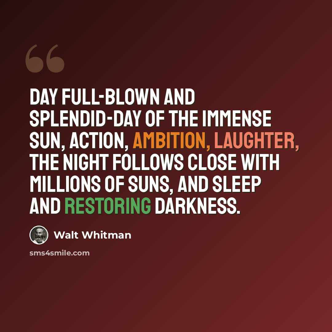 “Day full-blown and splendid-day of the immense sun, action, ambition, laughter, The Night follows close with millions of suns, and sleep and restoring darkness.” quote by Walt Whitman