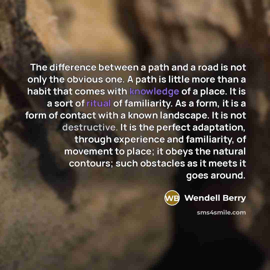 “The difference between a path and a road is not only the obvious one. A path is little more than a habit that comes with knowledge of a place. It is a sort of ritual of familiarity. As a form, it is a form of contact with a known landscape. It is not destructive. It is the perfect adaptation…” quote by Wendell Berry