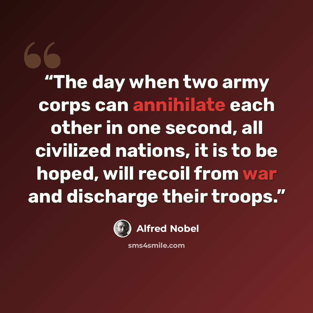 “The day when two army corps can annihilate each other in one second, all civilized nations, it is to be hoped, will recoil from war and discharge their troops.” quote by Alfred Nobel