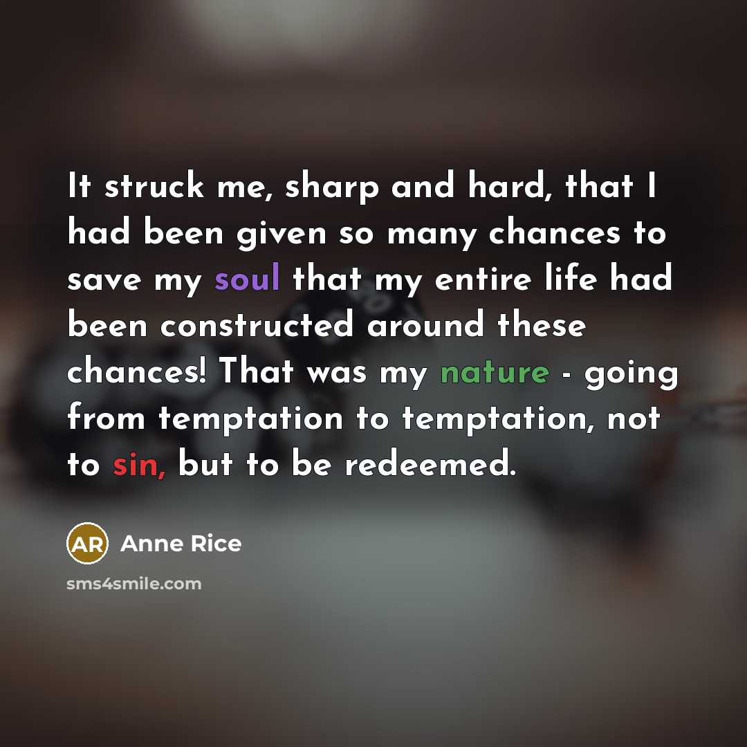“It struck me, sharp and hard, that I had been given so many chances to save my soul that my entire life had been constructed around these chances! That was my nature - going from temptation to temptation, not to sin, but to be redeemed.” quote by Anne Rice