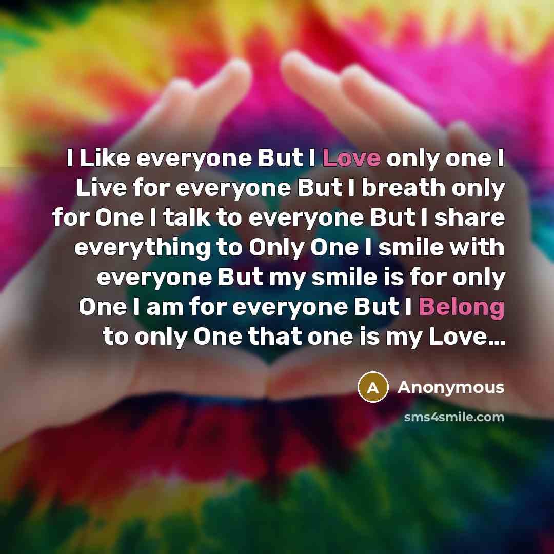 “I Like everyone But I Love only one I Live for everyone But I breath only for One I talk to everyone But I share everything to Only One I smile with everyone But my smile is for only One I am for everyone But I Belong to only One that one is my Love…” quote by Anonymous