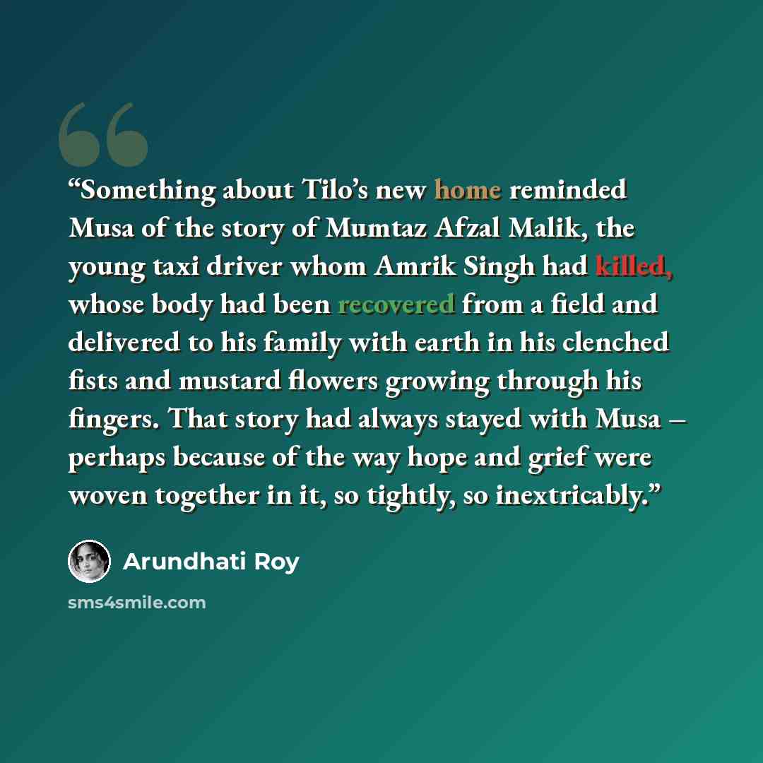 “Something about Tilo’s new home reminded Musa of the story of Mumtaz Afzal Malik, the young taxi driver whom Amrik Singh had killed, whose body had been recovered from a field and delivered to his family with earth in his clenched fists and mustard ﬂowers growing through his fingers. That story…” quote by Arundhati Roy