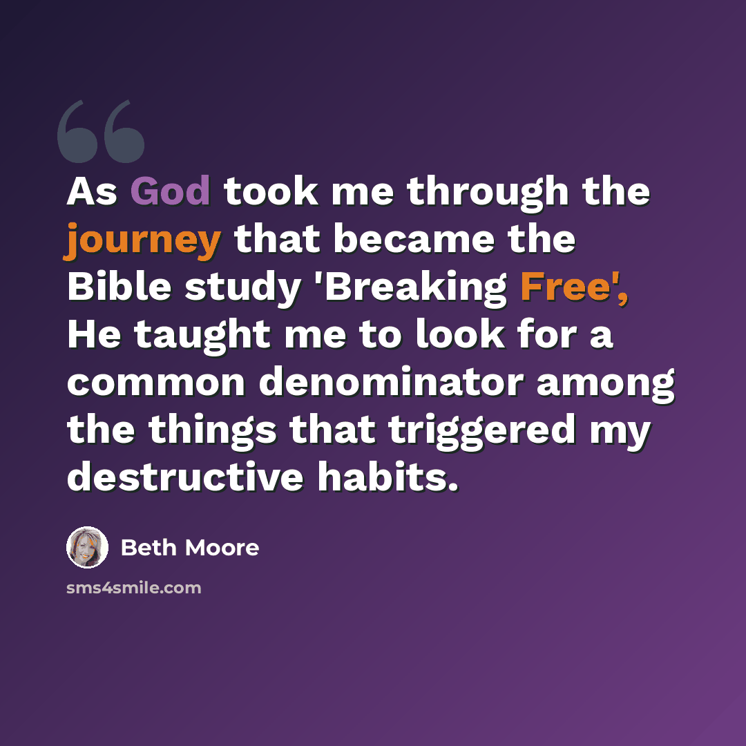 “As God took me through the journey that became the Bible study 'Breaking Free', He taught me to look for a common denominator among the things that triggered my destructive habits.” quote by Beth Moore