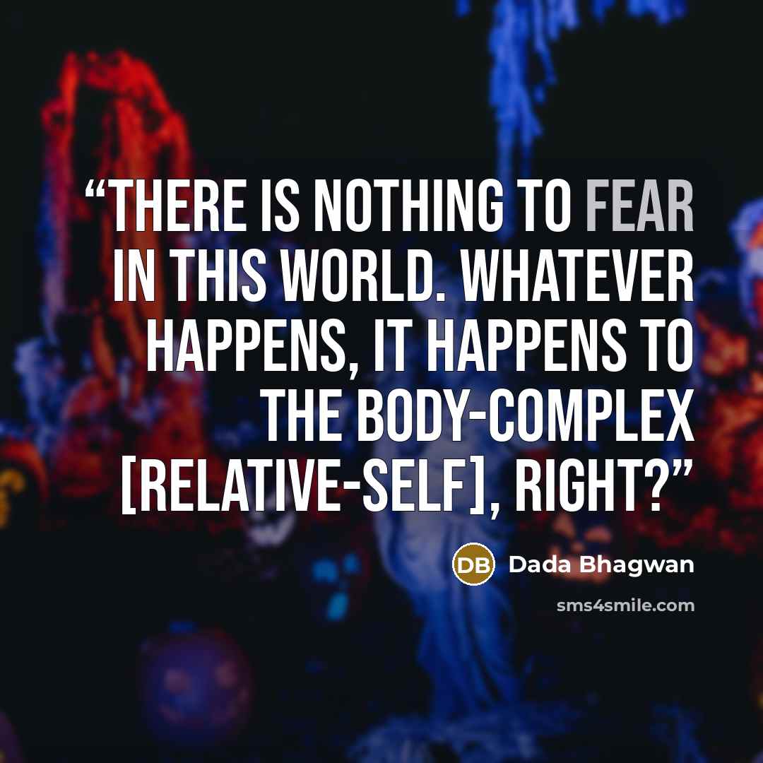 “There is nothing to fear in this world. Whatever happens, it happens to the body-complex [relative-self], right?” quote by Dada Bhagwan