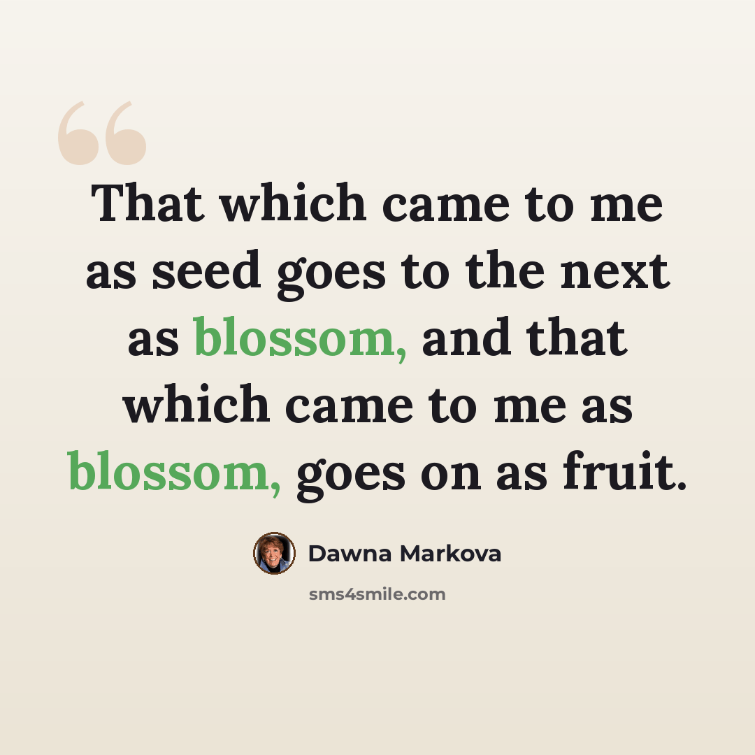 “That which came to me as seed goes to the next as blossom, and that which came to me as blossom, goes on as fruit.” quote by Dawna Markova