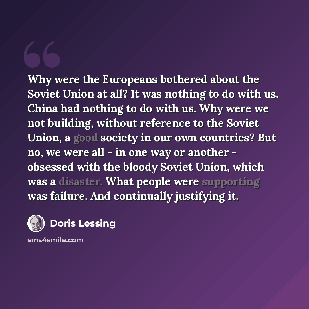 “Why were the Europeans bothered about the Soviet Union at all? It was nothing to do with us. China had nothing to do with us. Why were we not building, without reference to the Soviet Union, a good society in our own countries? But no, we were all - in one way or another - obsessed with the bloody…” quote by Doris Lessing