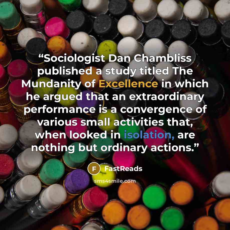 “Sociologist Dan Chambliss published a study titled The Mundanity of Excellence in which he argued that an extraordinary performance is a convergence of various small activities that, when looked in isolation, are nothing but ordinary actions.” quote by FastReads