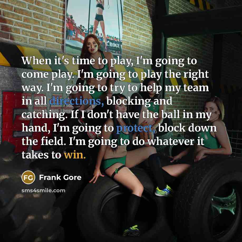 “When it's time to play, I'm going to come play. I'm going to play the right way. I'm going to try to help my team in all directions, blocking and catching. If I don't have the ball in my hand, I'm going to protect, block down the field. I'm going to do whatever it takes to win.” quote by Frank Gore