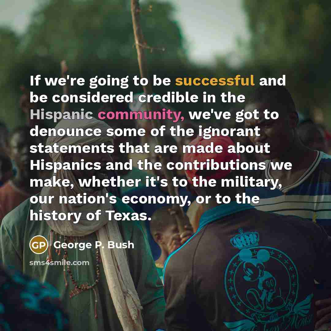 “If we're going to be successful and be considered credible in the Hispanic community, we've got to denounce some of the ignorant statements that are made about Hispanics and the contributions we make, whether it's to the military, our nation's economy, or to the history of Texas.” quote by George P. Bush