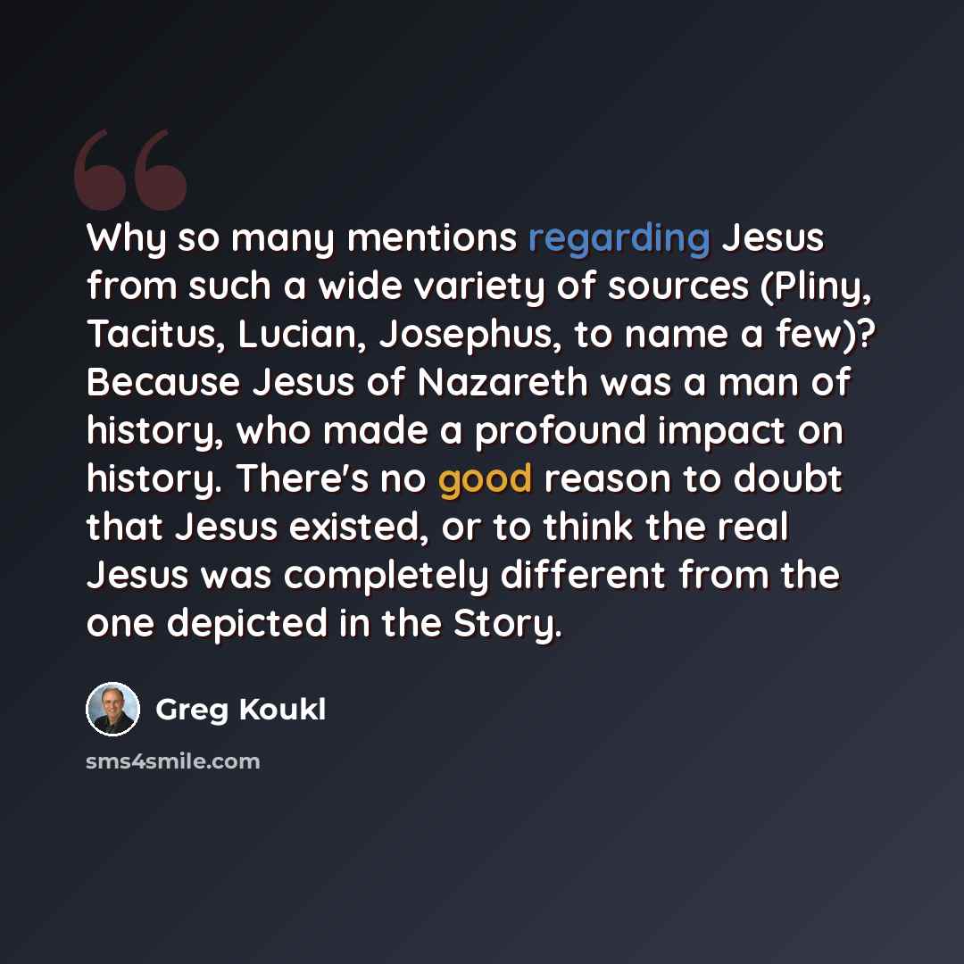 “Why so many mentions regarding Jesus from such a wide variety of sources (Pliny, Tacitus, Lucian, Josephus, to name a few)? Because Jesus of Nazareth was a man of history, who made a profound impact on history. There's no good reason to doubt that Jesus existed, or to think the real Jesus was…” quote by Greg Koukl
