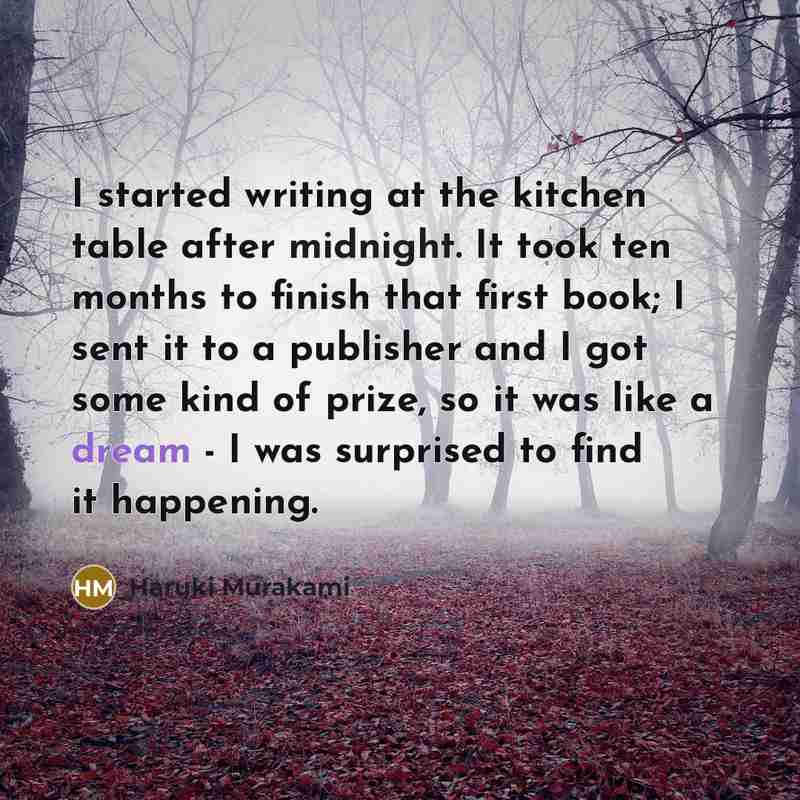 “I started writing at the kitchen table after midnight. It took ten months to finish that first book; I sent it to a publisher and I got some kind of prize, so it was like a dream - I was surprised to find it happening.” quote by Haruki Murakami