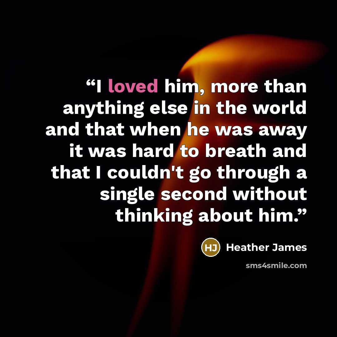 “I loved him, more than anything else in the world and that when he was away it was hard to breath and that I couldn't go through a single second without thinking about him.” quote by Heather James
