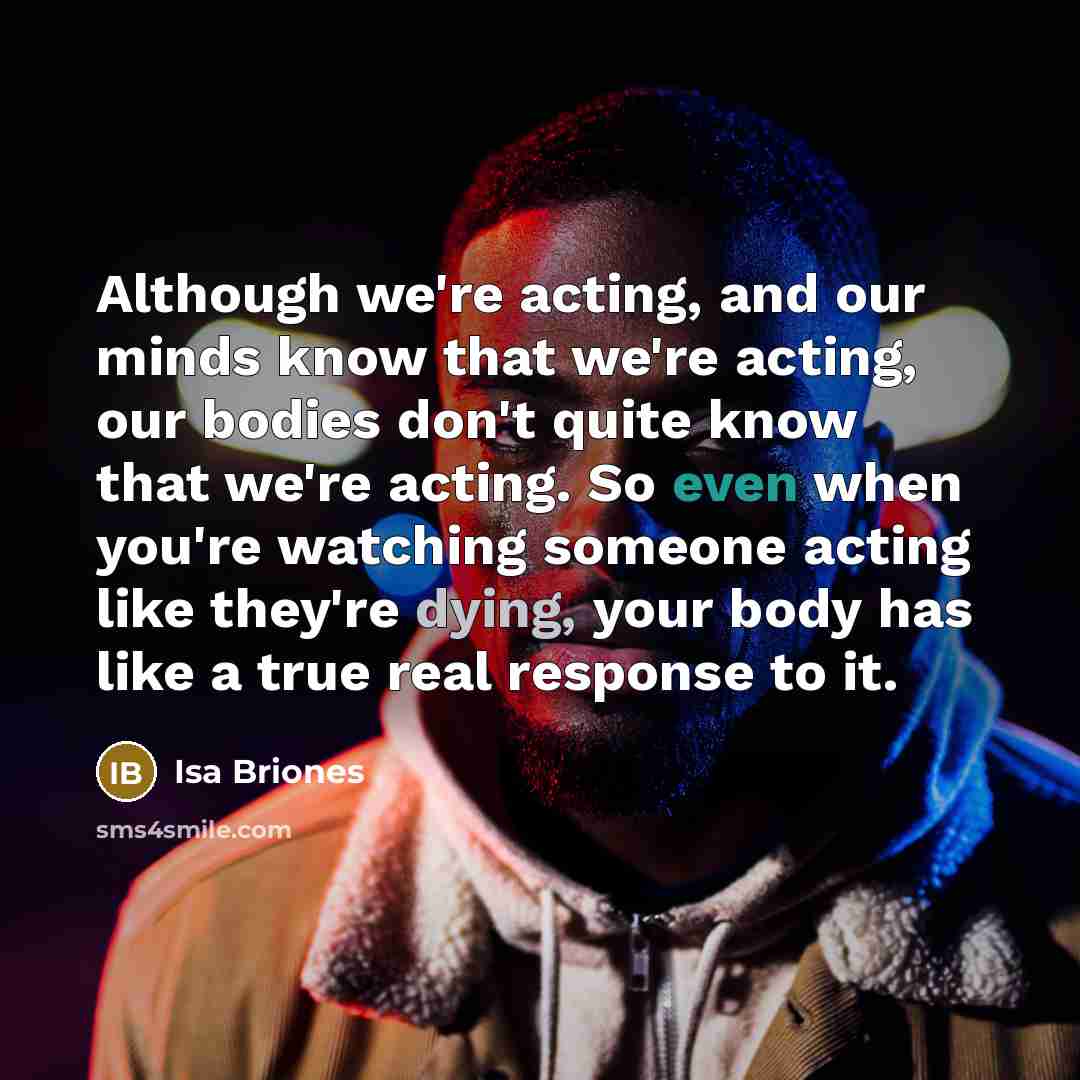 “Although we're acting, and our minds know that we're acting, our bodies don't quite know that we're acting. So even when you're watching someone acting like they're dying, your body has like a true real response to it.” quote by Isa Briones