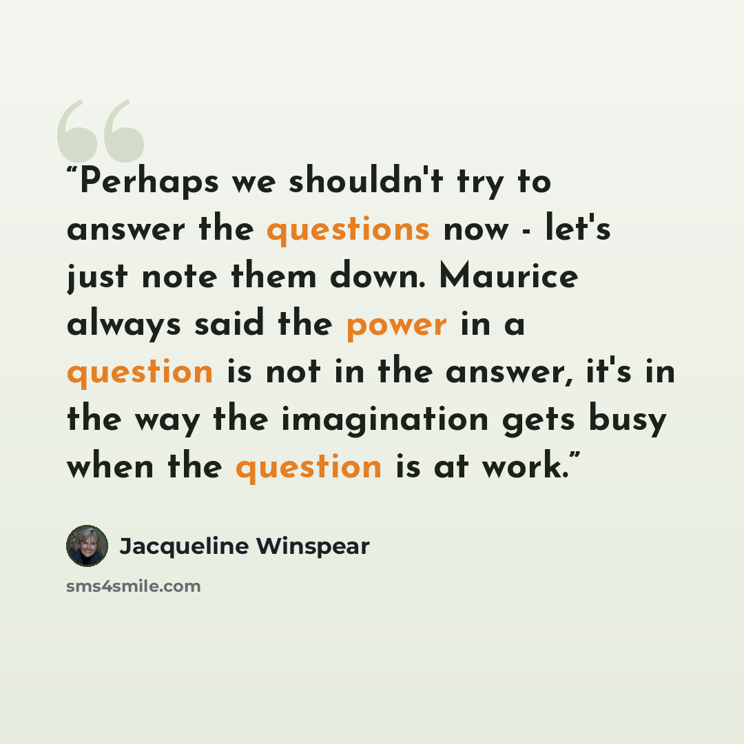 “Perhaps we shouldn't try to answer the questions now - let's just note them down. Maurice always said the power in a question is not in the answer, it's in the way the imagination gets busy when the question is at work.” quote by Jacqueline Winspear
