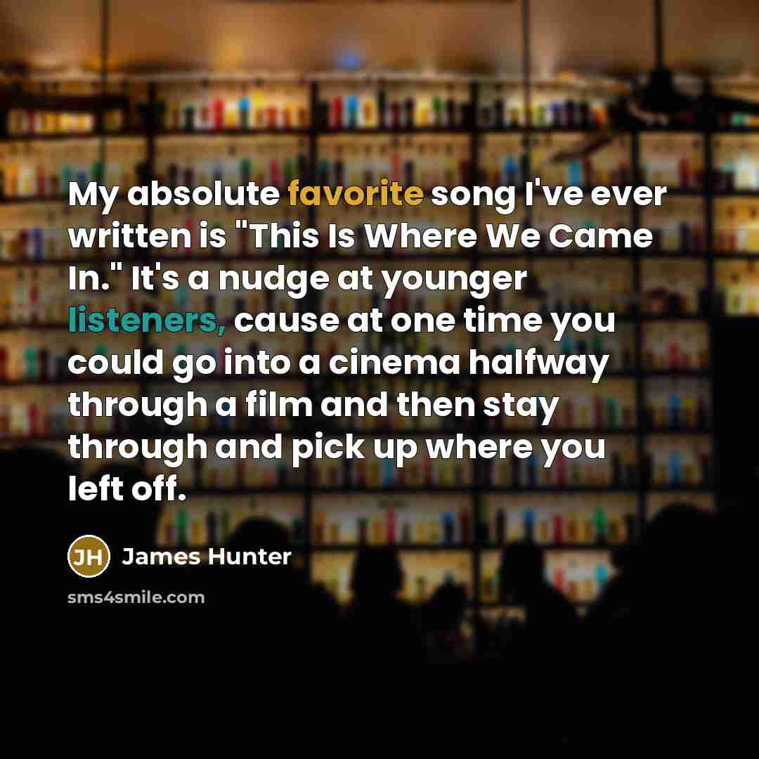 “My absolute favorite song I've ever written is "This Is Where We Came In." It's a nudge at younger listeners, cause at one time you could go into a cinema halfway through a film and then stay through and pick up where you left off.” quote by James Hunter