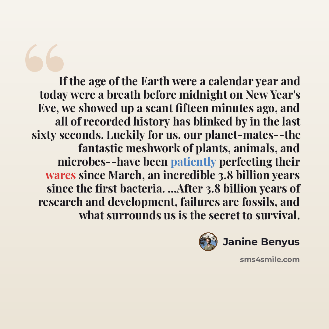 “If the age of the Earth were a calendar year and today were a breath before midnight on New Year's Eve, we showed up a scant fifteen minutes ago, and all of recorded history has blinked by in the last sixty seconds. Luckily for us, our planet-mates--the fantastic meshwork of plants, animals, and…” quote by Janine Benyus