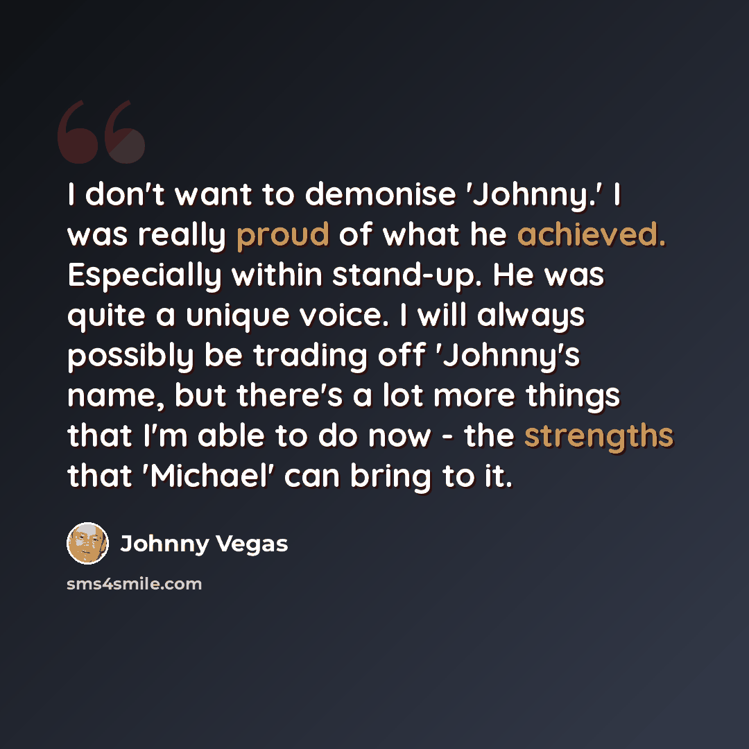 “I don't want to demonise 'Johnny.' I was really proud of what he achieved. Especially within stand-up. He was quite a unique voice. I will always possibly be trading off 'Johnny's name, but there's a lot more things that I'm able to do now - the strengths that 'Michael' can bring to it.” quote by Johnny Vegas